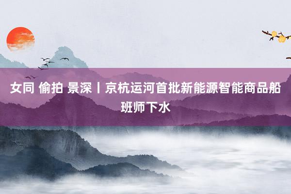 女同 偷拍 景深丨京杭运河首批新能源智能商品船班师下水