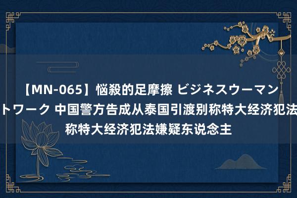 【MN-065】悩殺的足摩擦 ビジネスウーマンの淫らなフットワーク 中国警方告成从泰国引渡别称特大经济犯法嫌疑东说念主