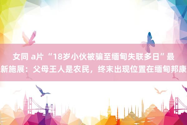 女同 a片 “18岁小伙被骗至缅甸失联多日”最新施展：父母王人是农民，终末出现位置在缅甸邦康