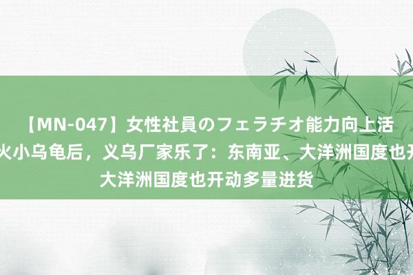 【MN-047】女性社員のフェラチオ能力向上活動 全红婵带火小乌龟后，义乌厂家乐了：东南亚、大洋洲国度也开动多量进货