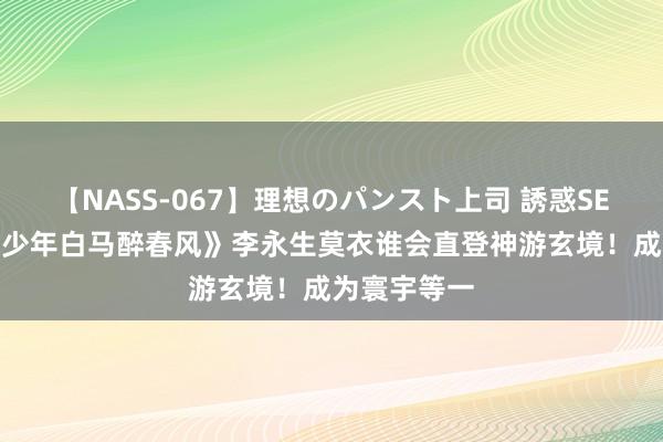 【NASS-067】理想のパンスト上司 誘惑SEX総集編 《少年白马醉春风》李永生莫衣谁会直登神游玄境！成为寰宇等一