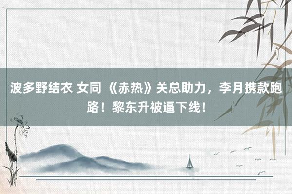 波多野结衣 女同 《赤热》关总助力，李月携款跑路！黎东升被逼下线！