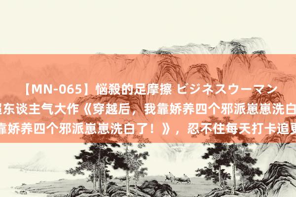 【MN-065】悩殺的足摩擦 ビジネスウーマンの淫らなフットワーク 超东谈主气大作《穿越后，我靠娇养四个邪派崽崽洗白了！》，忍不住每天打卡追更新