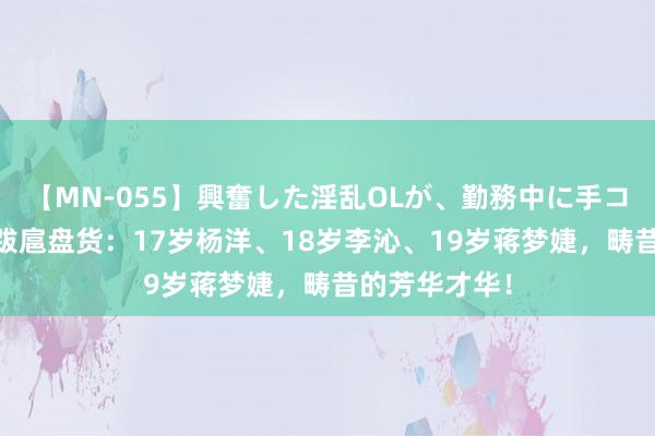 【MN-055】興奮した淫乱OLが、勤務中に手コキ！！？？ 跋扈盘货：17岁杨洋、18岁李沁、19岁蒋梦婕，畴昔的芳华才华！