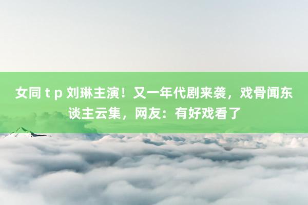 女同 t p 刘琳主演！又一年代剧来袭，戏骨闻东谈主云集，网友：有好戏看了