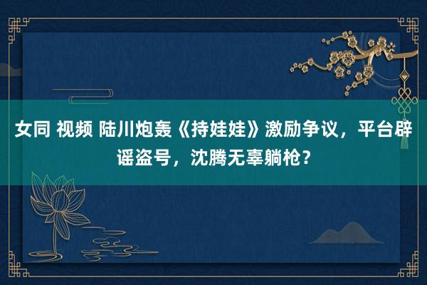 女同 视频 陆川炮轰《持娃娃》激励争议，平台辟谣盗号，沈腾无辜躺枪？