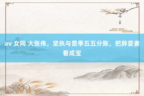 av 女同 大张伟，坚执与昆季五五分账，把胖爱妻看成宝