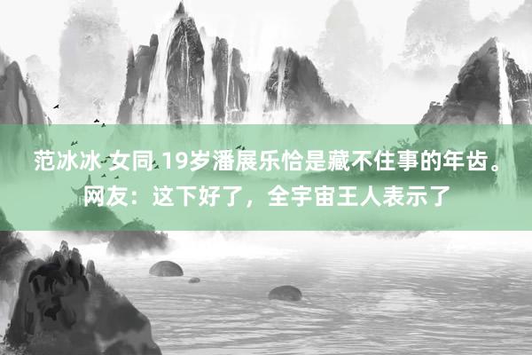 范冰冰 女同 19岁潘展乐恰是藏不住事的年齿。网友：这下好了，全宇宙王人表示了