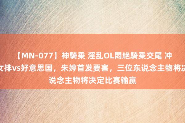 【MN-077】神騎乗 淫乱OL悶絶騎乗交尾 冲首胜！中国女排vs好意思国，朱婷首发要害，三位东说念主物将决定比赛输赢