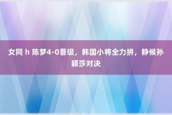 女同 h 陈梦4-0晋级，韩国小将全力拼，静候孙颖莎对决
