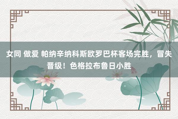 女同 做爱 帕纳辛纳科斯欧罗巴杯客场完胜，冒失晋级！色格拉布鲁日小胜
