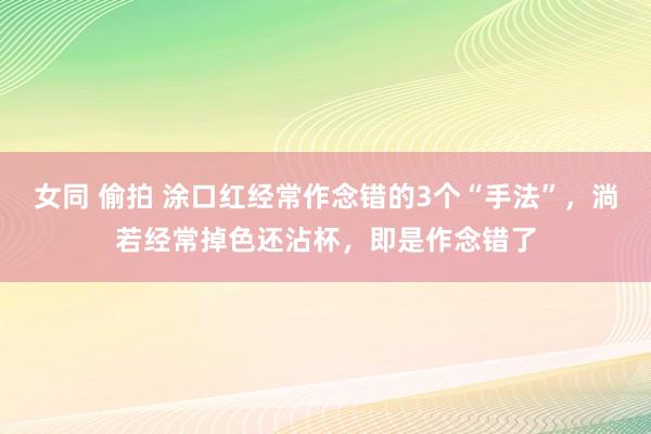 女同 偷拍 涂口红经常作念错的3个“手法”，淌若经常掉色还沾杯，即是作念错了
