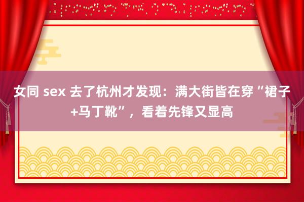 女同 sex 去了杭州才发现：满大街皆在穿“裙子+马丁靴”，看着先锋又显高