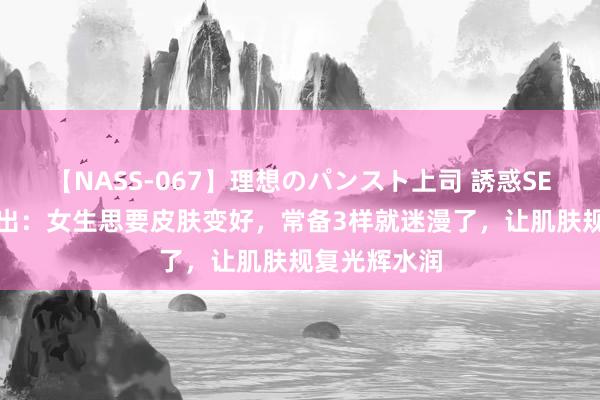 【NASS-067】理想のパンスト上司 誘惑SEX総集編 提出：女生思要皮肤变好，常备3样就迷漫了，让肌肤规复光辉水润
