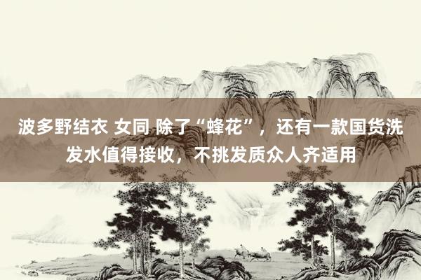 波多野结衣 女同 除了“蜂花”，还有一款国货洗发水值得接收，不挑发质众人齐适用