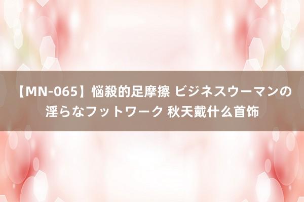 【MN-065】悩殺的足摩擦 ビジネスウーマンの淫らなフットワーク 秋天戴什么首饰