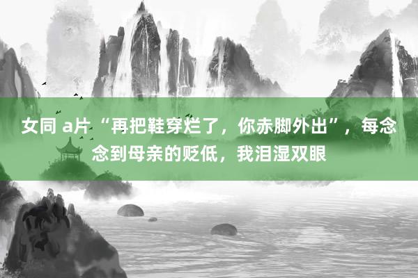 女同 a片 “再把鞋穿烂了，你赤脚外出”，每念念到母亲的贬低，我泪湿双眼