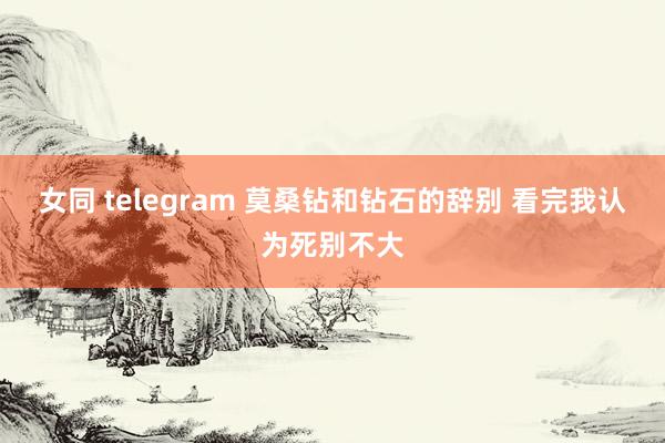 女同 telegram 莫桑钻和钻石的辞别 看完我认为死别不大
