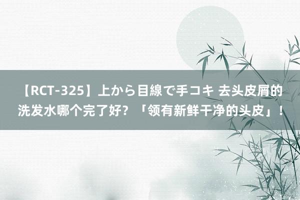 【RCT-325】上から目線で手コキ 去头皮屑的洗发水哪个完了好？「领有新鲜干净的头皮」！