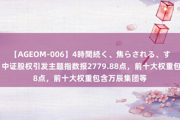 【AGEOM-006】4時間続く、焦らされる、すごい亀頭攻め 中证股权引发主题指数报2779.88点，前十大权重包含万辰集团等