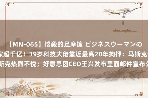 【MN-065】悩殺的足摩擦 ビジネスウーマンの淫らなフットワーク 身家超千亿！39岁科技大佬靠近最高20年拘押：马斯克热烈不悦；好意思团CEO王兴发布里面邮件宣布公司最新架构调遣......