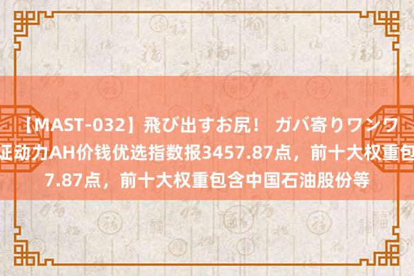 【MAST-032】飛び出すお尻！ ガバ寄りワンワンスタイル 3D 中证动力AH价钱优选指数报3457.87点，前十大权重包含中国石油股份等