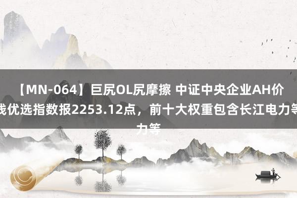 【MN-064】巨尻OL尻摩擦 中证中央企业AH价钱优选指数报2253.12点，前十大权重包含长江电力等