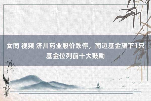 女同 视频 济川药业股价跌停，南边基金旗下1只基金位列前十大鼓励