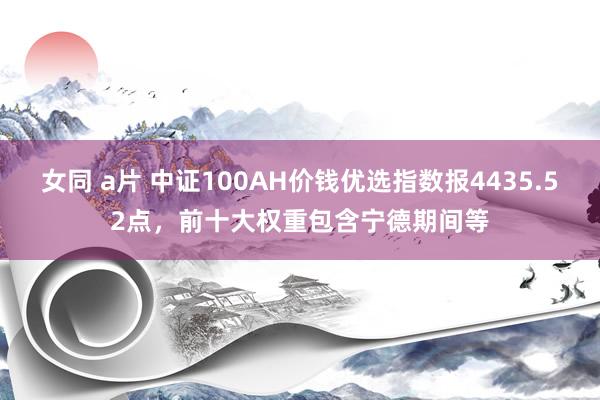 女同 a片 中证100AH价钱优选指数报4435.52点，前十大权重包含宁德期间等