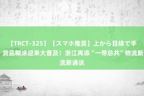 【TRCT-325】【スマホ推奨】上から目線で手コキ 货品糊涂迎来大普及！浙江再添“一带总共”物流新通谈
