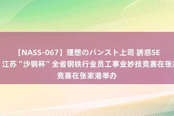 【NASS-067】理想のパンスト上司 誘惑SEX総集編 江苏“沙钢杯”全省钢铁行业员工事业妙技竞赛在张家港举办