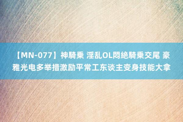 【MN-077】神騎乗 淫乱OL悶絶騎乗交尾 豪雅光电多举措激励平常工东谈主变身技能大拿