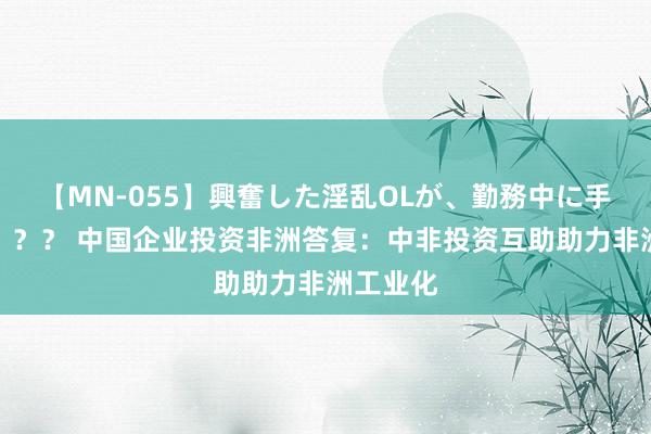 【MN-055】興奮した淫乱OLが、勤務中に手コキ！！？？ 中国企业投资非洲答复：中非投资互助助力非洲工业化