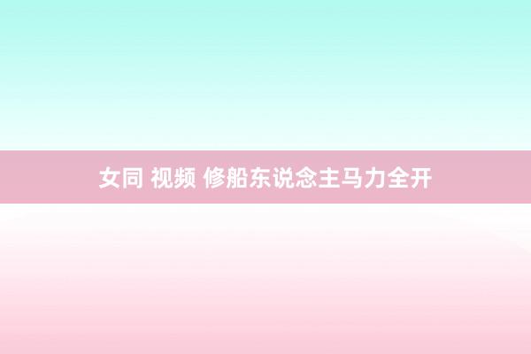 女同 视频 修船东说念主马力全开