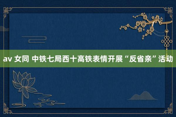 av 女同 中铁七局西十高铁表情开展“反省亲”活动
