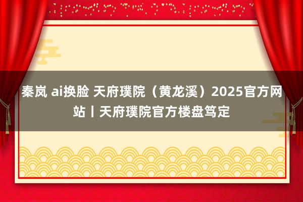 秦岚 ai换脸 天府璞院（黄龙溪）2025官方网站丨天府璞院官方楼盘笃定