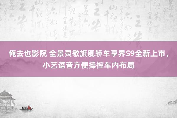 俺去也影院 全景灵敏旗舰轿车享界S9全新上市，小艺语音方便操控车内布局