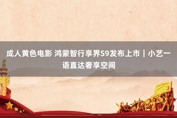 成人黄色电影 鸿蒙智行享界S9发布上市｜小艺一语直达奢享空间