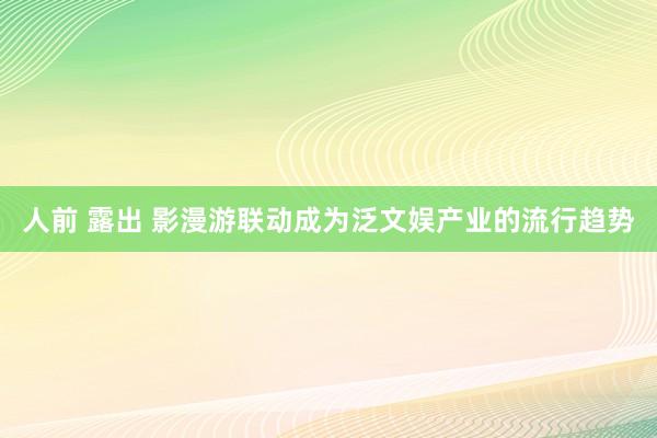 人前 露出 影漫游联动成为泛文娱产业的流行趋势