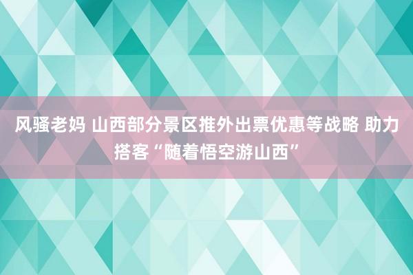 风骚老妈 山西部分景区推外出票优惠等战略 助力搭客“随着悟空游山西”