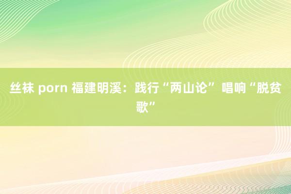 丝袜 porn 福建明溪：践行“两山论” 唱响“脱贫歌”