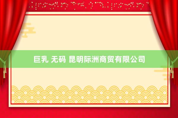 巨乳 无码 昆明际洲商贸有限公司