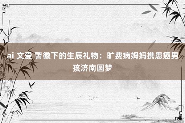 ai 文爱 警徽下的生辰礼物：旷费病姆妈携患癌男孩济南圆梦