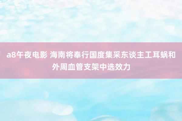 a8午夜电影 海南将奉行国度集采东谈主工耳蜗和外周血管支架中选效力