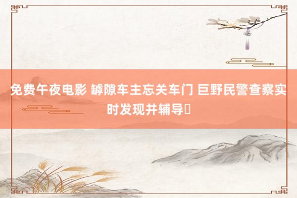 免费午夜电影 罅隙车主忘关车门 巨野民警查察实时发现并辅导‌