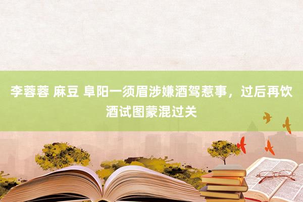 李蓉蓉 麻豆 阜阳一须眉涉嫌酒驾惹事，过后再饮酒试图蒙混过关