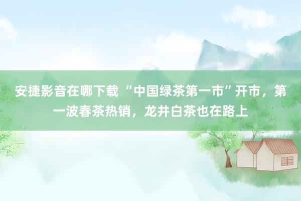 安捷影音在哪下载 “中国绿茶第一市”开市，第一波春茶热销，龙井白茶也在路上