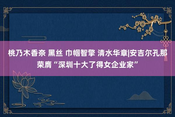 桃乃木香奈 黑丝 巾帼智擎 清水华章|安吉尔孔那荣膺“深圳十大了得女企业家”