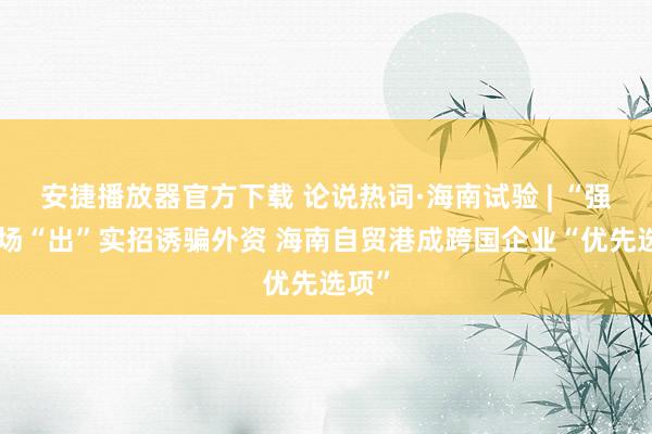 安捷播放器官方下载 论说热词·海南试验 | “强”磁场“出”实招诱骗外资 海南自贸港成跨国企业“优先选项”