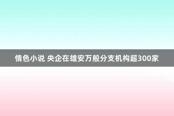 情色小说 央企在雄安万般分支机构超300家